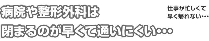病院や整形外科は閉まるのが早くて通いにくい・・・