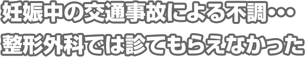 妊娠中の交通事故による不調・・・整形外科では診てもらえなかった