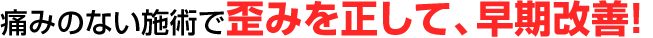 痛みのない施術で歪みを正して、早期改善